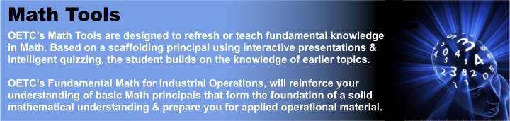 Math Tools OETC’s Math Tools are designed to refresh or teach fundamental knowledge in Math. Based on a scaffolding principal using interactive presentations &amp; intelligent quizzing, the student builds on the knowledge of earlier topics.  OETC’s Fundamental Math for Industrial Operations, will reinforce your understanding of basic Math principals that form the foundation of a solid mathematical understanding &amp; prepare you for applied operational material.